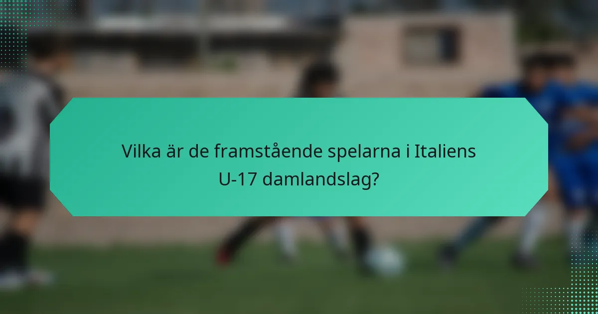 Vilka är de framstående spelarna i Italiens U-17 damlandslag?