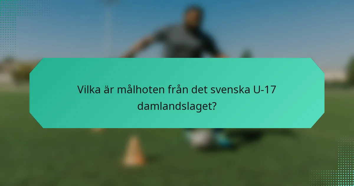 Vilka är målhoten från det svenska U-17 damlandslaget?