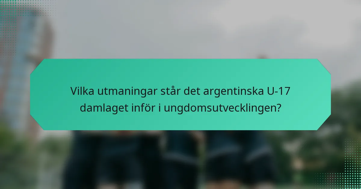 Vilka utmaningar står det argentinska U-17 damlaget inför i ungdomsutvecklingen?
